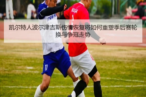 凯尔特人波尔津吉斯伤情恢复将如何重塑季后赛轮换与争冠走势