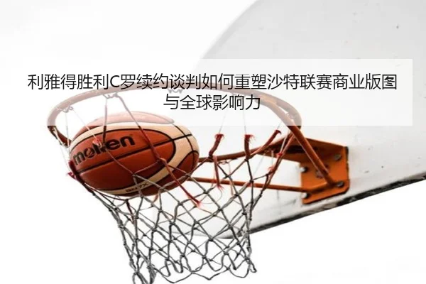 利雅得胜利C罗续约谈判如何重塑沙特联赛商业版图与全球影响力