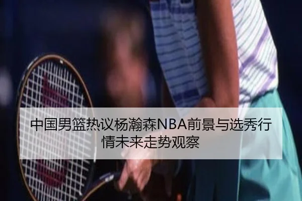 中国男篮热议杨瀚森NBA前景与选秀行情未来走势观察