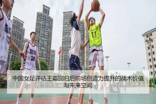 中国女足评估王霜回归后前场创造力提升的战术价值与未来空间